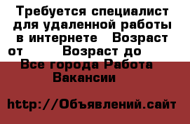 Требуется специалист для удаленной работы в интернете › Возраст от ­ 18 › Возраст до ­ 56 - Все города Работа » Вакансии   